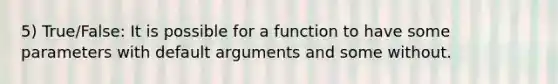 5) True/False: It is possible for a function to have some parameters with default arguments and some without.