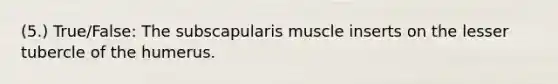 (5.) True/False: The subscapularis muscle inserts on the lesser tubercle of the humerus.