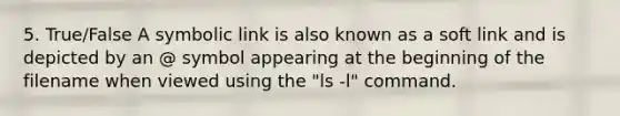 5. True/False A symbolic link is also known as a soft link and is depicted by an @ symbol appearing at the beginning of the filename when viewed using the "ls -l" command.