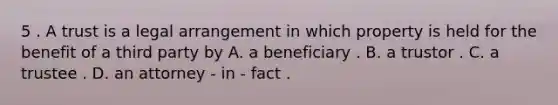 5 . A trust is a legal arrangement in which property is held for the benefit of a third party by A. a beneficiary . B. a trustor . C. a trustee . D. an attorney - in - fact .