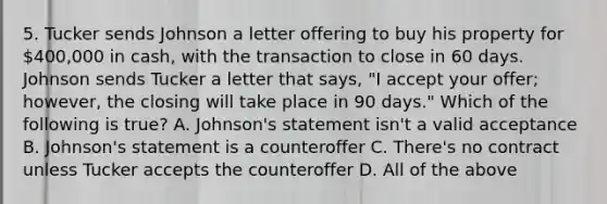 5. Tucker sends Johnson a letter offering to buy his property for 400,000 in cash, with the transaction to close in 60 days. Johnson sends Tucker a letter that says, "I accept your offer; however, the closing will take place in 90 days." Which of the following is true? A. Johnson's statement isn't a valid acceptance B. Johnson's statement is a counteroffer C. There's no contract unless Tucker accepts the counteroffer D. All of the above