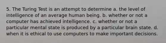 5. The Turing Test is an attempt to determine a. the level of intelligence of an average human being. b. whether or not a computer has achieved intelligence. c. whether or not a particular mental state is produced by a particular brain state. d. when it is ethical to use computers to make important decisions.