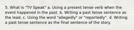 5. What is "TV Speak" a. Using a present tense verb when the event happened in the past. b. Writing a past tense sentence as the lead. c. Using the word "allegedly" or "reportedly". d. Writing a past tense sentence as the final sentence of the story.