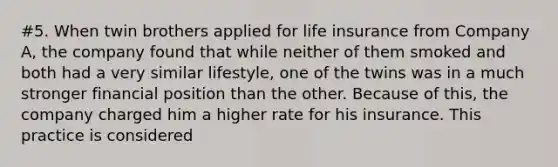 #5. When twin brothers applied for life insurance from Company A, the company found that while neither of them smoked and both had a very similar lifestyle, one of the twins was in a much stronger financial position than the other. Because of this, the company charged him a higher rate for his insurance. This practice is considered