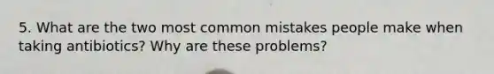 5. What are the two most common mistakes people make when taking antibiotics? Why are these problems?