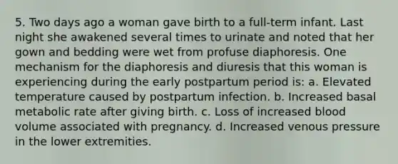 5. Two days ago a woman gave birth to a full-term infant. Last night she awakened several times to urinate and noted that her gown and bedding were wet from profuse diaphoresis. One mechanism for the diaphoresis and diuresis that this woman is experiencing during the early postpartum period is: a. Elevated temperature caused by postpartum infection. b. Increased basal metabolic rate after giving birth. c. Loss of increased blood volume associated with pregnancy. d. Increased venous pressure in the lower extremities.