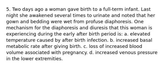 5. Two days ago a woman gave birth to a full-term infant. Last night she awakened several times to urinate and noted that her gown and bedding were wet from profuse diaphoresis. One mechanism for the diaphoresis and diuresis that this woman is experiencing during the early after birth period is: a. elevated temperature caused by after birth infection. b. increased basal metabolic rate after giving birth. c. loss of increased blood volume associated with pregnancy. d. increased venous pressure in the lower extremities.