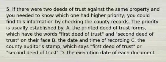 5. If there were two deeds of trust against the same property and you needed to know which one had higher priority, you could find this information by checking the county records. The priority is usually established by: A. the printed deed of trust forms, which have the words "first deed of trust" and "second deed of trust" on their face B. the date and time of recording C. the county auditor's stamp, which says "first deed of trust" or "second deed of trust" D. the execution date of each document