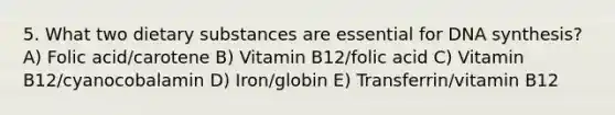 5. What two dietary substances are essential for DNA synthesis? A) Folic acid/carotene B) Vitamin B12/folic acid C) Vitamin B12/cyanocobalamin D) Iron/globin E) Transferrin/vitamin B12