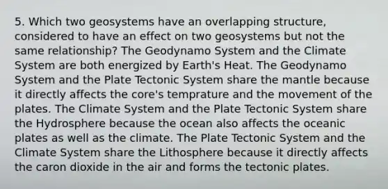 5. Which two geosystems have an overlapping structure, considered to have an effect on two geosystems but not the same relationship? The Geodynamo System and the Climate System are both energized by Earth's Heat. The Geodynamo System and the Plate Tectonic System share the mantle because it directly affects the core's temprature and the movement of the plates. The Climate System and the Plate Tectonic System share the Hydrosphere because the ocean also affects the oceanic plates as well as the climate. The Plate Tectonic System and the Climate System share the Lithosphere because it directly affects the caron dioxide in the air and forms the tectonic plates.