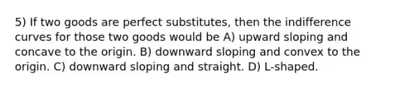 5) If two goods are perfect substitutes, then the indifference curves for those two goods would be A) upward sloping and concave to the origin. B) downward sloping and convex to the origin. C) downward sloping and straight. D) L-shaped.
