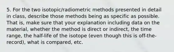 5. For the two isotopic/radiometric methods presented in detail in class, describe those methods being as specific as possible. That is, make sure that your explanation including data on the material, whether the method is direct or indirect, the time range, the half-life of the isotope (even though this is off-the-record), what is compared, etc.