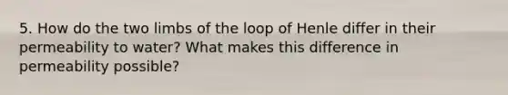 5. How do the two limbs of the loop of Henle differ in their permeability to water? What makes this difference in permeability possible?