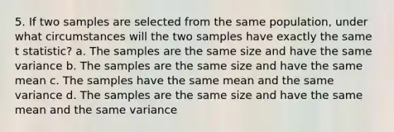 5. If two samples are selected from the same population, under what circumstances will the two samples have exactly the same t statistic? a. The samples are the same size and have the same variance b. The samples are the same size and have the same mean c. The samples have the same mean and the same variance d. The samples are the same size and have the same mean and the same variance