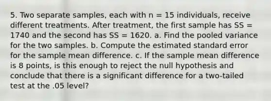 5. Two separate samples, each with n = 15 individuals, receive different treatments. After treatment, the first sample has SS = 1740 and the second has SS = 1620. a. Find the pooled variance for the two samples. b. Compute the estimated standard error for the sample mean difference. c. If the sample mean difference is 8 points, is this enough to reject the null hypothesis and conclude that there is a significant difference for a two-tailed test at the .05 level?