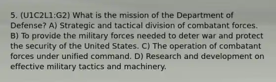 5. (U1C2L1:G2) What is the mission of the Department of Defense? A) Strategic and tactical division of combatant forces. B) To provide the military forces needed to deter war and protect the security of the United States. C) The operation of combatant forces under unified command. D) Research and development on effective military tactics and machinery.