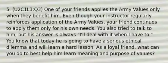 5. (U2C1L3:Q3) One of your friends applies the Army Values only when they benefit him. Even though your instructor regularly reinforces application of the Army Values, your friend continues to apply them only for his own needs. You also tried to talk to him, but his answer is always "I'll deal with it when I have to." You know that today he is going to have a serious ethical dilemma and will learn a hard lesson. As a loyal friend, what can you do to best help him learn meaning and purpose of values?