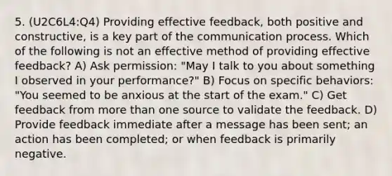 5. (U2C6L4:Q4) Providing effective feedback, both positive and constructive, is a key part of the communication process. Which of the following is not an effective method of providing effective feedback? A) Ask permission: "May I talk to you about something I observed in your performance?" B) Focus on specific behaviors: "You seemed to be anxious at the start of the exam." C) Get feedback from more than one source to validate the feedback. D) Provide feedback immediate after a message has been sent; an action has been completed; or when feedback is primarily negative.