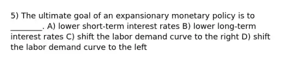 5) The ultimate goal of an expansionary monetary policy is to ________. A) lower short-term interest rates B) lower long-term interest rates C) shift the labor demand curve to the right D) shift the labor demand curve to the left