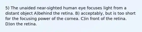 5) The unaided near-sighted human eye focuses light from a distant object A)behind the retina. B) acceptably, but is too short for the focusing power of the cornea. C)in front of the retina. D)on the retina.