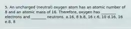 5. An uncharged (neutral) oxygen atom has an atomic number of 8 and an atomic mass of 16. Therefore, oxygen has ________ electrons and ________ neutrons. a.16, 8 b.8, 16 c.6, 10 d.16, 16 e.8, 8