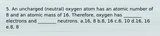 5. An uncharged (neutral) oxygen atom has an atomic number of 8 and an atomic mass of 16. Therefore, oxygen has ________ electrons and ________ neutrons. a.16, 8 b.8, 16 c.6, 10 d.16, 16 e.8, 8