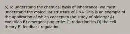 5) To understand the chemical basis of inheritance, we must understand the molecular structure of DNA. This is an example of the application of which concept to the study of biology? A) evolution B) emergent properties C) reductionism D) the cell theory E) feedback regulation