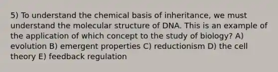 5) To understand the chemical basis of inheritance, we must understand the molecular structure of DNA. This is an example of the application of which concept to the study of biology? A) evolution B) emergent properties C) reductionism D) the cell theory E) feedback regulation