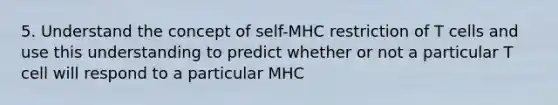 5. Understand the concept of self-MHC restriction of T cells and use this understanding to predict whether or not a particular T cell will respond to a particular MHC