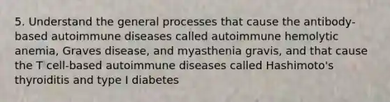 5. Understand the general processes that cause the antibody-based autoimmune diseases called autoimmune hemolytic anemia, Graves disease, and myasthenia gravis, and that cause the T cell-based autoimmune diseases called Hashimoto's thyroiditis and type I diabetes