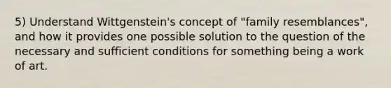 5) Understand Wittgenstein's concept of "family resemblances", and how it provides one possible solution to the question of the necessary and sufficient conditions for something being a work of art.