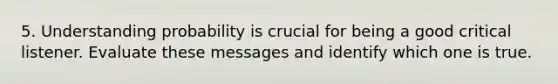 5. Understanding probability is crucial for being a good critical listener. Evaluate these messages and identify which one is true.