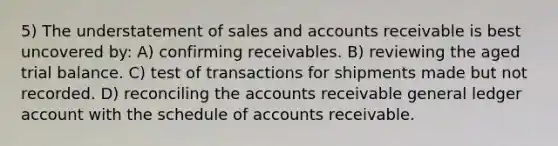 5) The understatement of sales and accounts receivable is best uncovered by: A) confirming receivables. B) reviewing the aged trial balance. C) test of transactions for shipments made but not recorded. D) reconciling the accounts receivable general ledger account with the schedule of accounts receivable.