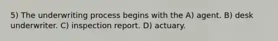 5) The underwriting process begins with the A) agent. B) desk underwriter. C) inspection report. D) actuary.