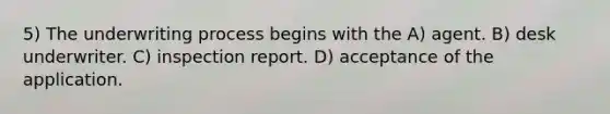 5) The underwriting process begins with the A) agent. B) desk underwriter. C) inspection report. D) acceptance of the application.