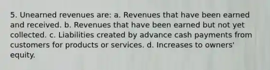 5. <a href='https://www.questionai.com/knowledge/kJai9DDOaA-unearned-revenues' class='anchor-knowledge'>unearned revenues</a> are: a. Revenues that have been earned and received. b. Revenues that have been earned but not yet collected. c. Liabilities created by advance cash payments from customers for products or services. d. Increases to owners' equity.