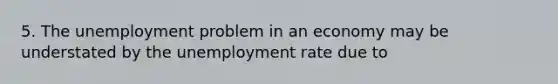 5. The unemployment problem in an economy may be understated by the unemployment rate due to