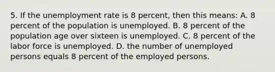 5. If the unemployment rate is 8 percent, then this means: A. 8 percent of the population is unemployed. B. 8 percent of the population age over sixteen is unemployed. C. 8 percent of the labor force is unemployed. D. the number of unemployed persons equals 8 percent of the employed persons.