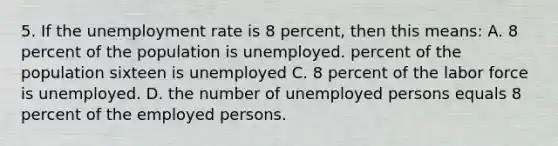 5. If the <a href='https://www.questionai.com/knowledge/kh7PJ5HsOk-unemployment-rate' class='anchor-knowledge'>unemployment rate</a> is 8 percent, then this means: A. 8 percent of the population is unemployed. percent of the population sixteen is unemployed C. 8 percent of the labor force is unemployed. D. the number of unemployed persons equals 8 percent of the employed persons.