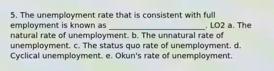 5. The unemployment rate that is consistent with full employment is known as _________________________. LO2 a. The natural rate of unemployment. b. The unnatural rate of unemployment. c. The status quo rate of unemployment. d. Cyclical unemployment. e. Okun's rate of unemployment.