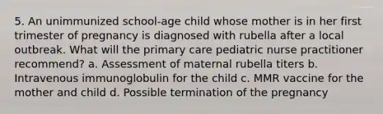 5. An unimmunized school-age child whose mother is in her first trimester of pregnancy is diagnosed with rubella after a local outbreak. What will the primary care pediatric nurse practitioner recommend? a. Assessment of maternal rubella titers b. Intravenous immunoglobulin for the child c. MMR vaccine for the mother and child d. Possible termination of the pregnancy