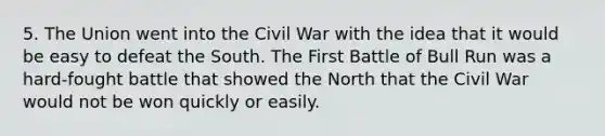 5. The Union went into the Civil War with the idea that it would be easy to defeat the South. The First Battle of Bull Run was a hard-fought battle that showed the North that the Civil War would not be won quickly or easily.