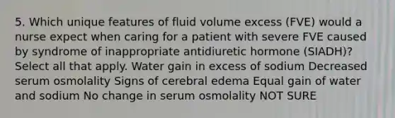 5. Which unique features of fluid volume excess (FVE) would a nurse expect when caring for a patient with severe FVE caused by syndrome of inappropriate antidiuretic hormone (SIADH)? Select all that apply. Water gain in excess of sodium Decreased serum osmolality Signs of cerebral edema Equal gain of water and sodium No change in serum osmolality NOT SURE