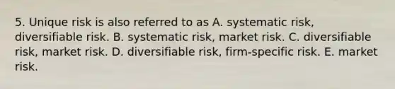 5. Unique risk is also referred to as A. systematic risk, diversifiable risk. B. systematic risk, market risk. C. diversifiable risk, market risk. D. diversifiable risk, firm-specific risk. E. market risk.