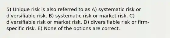 5) Unique risk is also referred to as A) systematic risk or diversifiable risk. B) systematic risk or market risk. C) diversifiable risk or market risk. D) diversifiable risk or firm-specific risk. E) None of the options are correct.