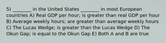 5) ________ in the United States ________ in most European countries A) Real GDP per hour; is greater than real GDP per hour B) Average weekly hours; are greater than average weekly hours C) The Lucas Wedge; is greater than the Lucas Wedge D) The Okun Gap; is equal to the Okun Gap E) Both A and B are true