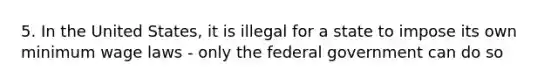 5. In the United States, it is illegal for a state to impose its own minimum wage laws - only the federal government can do so