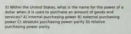 5) Within the United States, what is the name for the power of a dollar when it is used to purchase an amount of goods and services? A) internal purchasing power B) external purchasing power C) absolute purchasing power parity D) relative purchasing power parity