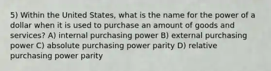 5) Within the United States, what is the name for the power of a dollar when it is used to purchase an amount of goods and services? A) internal purchasing power B) external purchasing power C) absolute purchasing power parity D) relative purchasing power parity