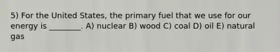 5) For the United States, the primary fuel that we use for our energy is ________. A) nuclear B) wood C) coal D) oil E) natural gas